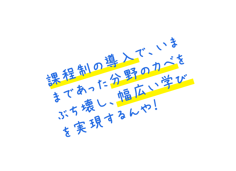 課程制の導入で、いままであった分野のカベをぶち壊し、幅広い学びを実現するんや！